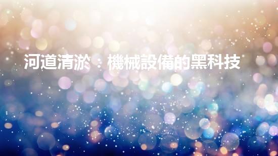 河道清淤：機械設備的黑科技，你知道有哪些？